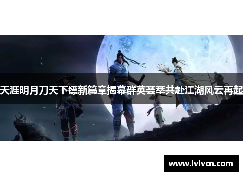 天涯明月刀天下镖新篇章揭幕群英荟萃共赴江湖风云再起